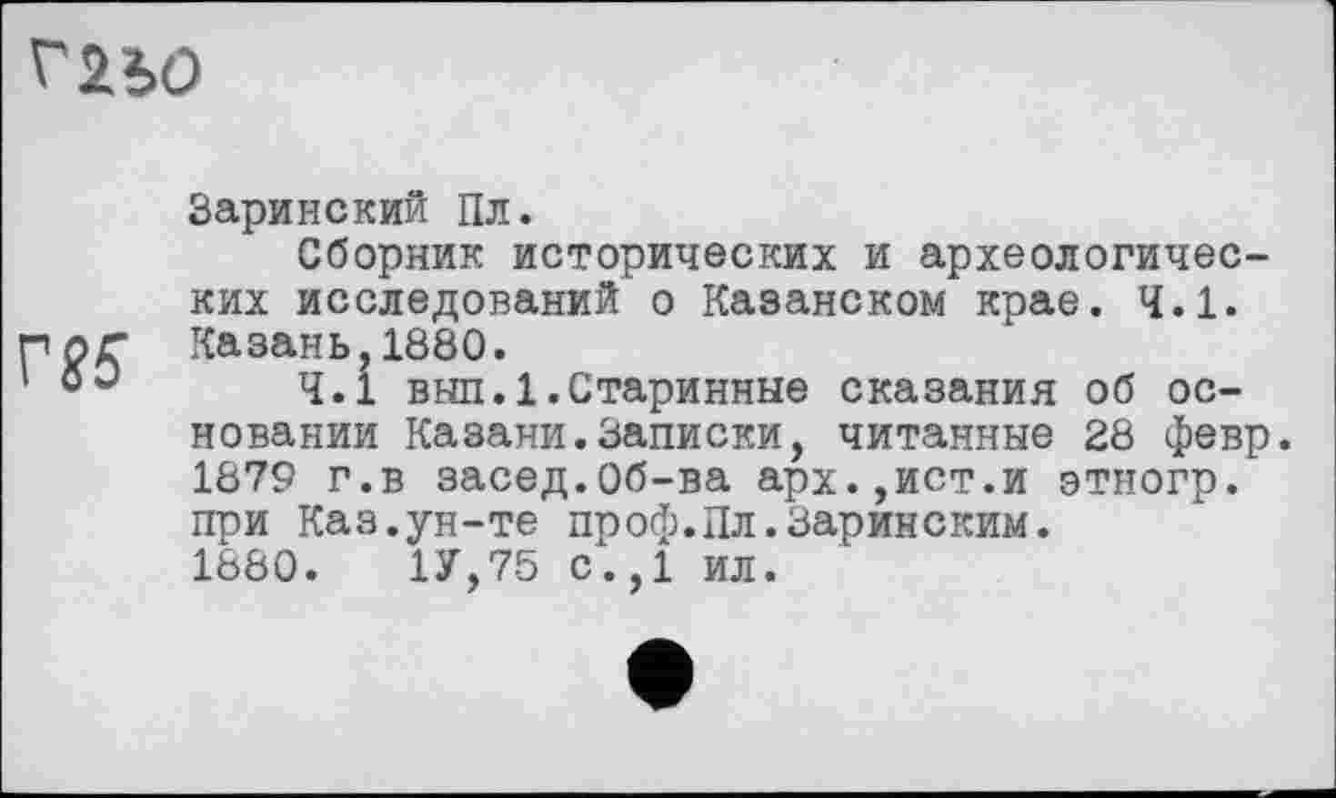 ﻿Г2Ь0
Г85
Заринский Пл.
Сборник исторических и археологических исследований о Казанском крае. 4.1. Казань,1880.
4.1 выл.1.Старинные сказания об основании Казани.Записки, читанные 28 февр. 1879 г.в засед.Об-ва арх.,ист.и этногр. при Каз.ун-те проф.Пл.Заринским.
1880.	1У,75 с.,1 ил.